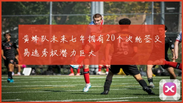 黄蜂队未来七年拥有20个次轮签交易选秀权潜力巨大