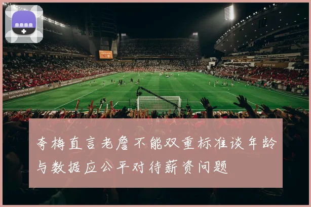 夸梅直言老詹不能双重标准谈年龄与数据应公平对待薪资问题