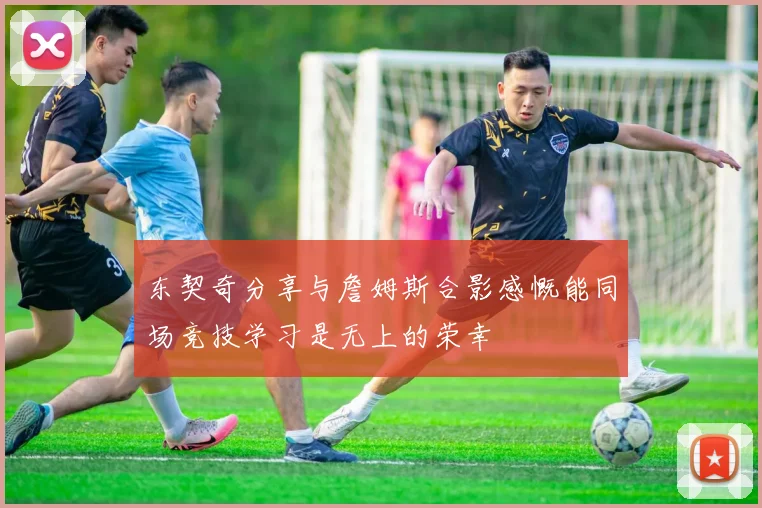 东契奇分享与詹姆斯合影感慨能同场竞技学习是无上的荣幸